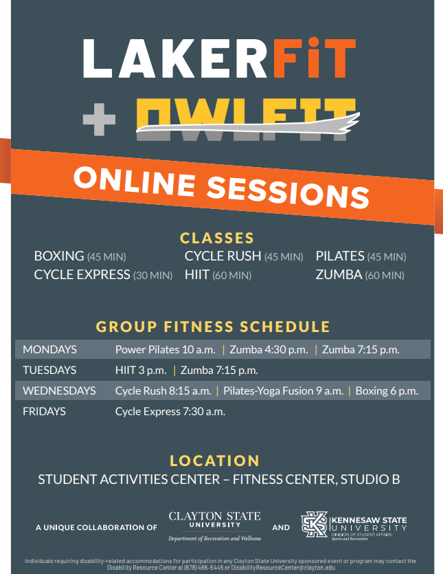 LAKERFIT + OWLFIT – Online sessions Classes: Boxing (45 Min), Cycle Rush (45 Min), Pilates (45 Min), Cycle Express (30 Min), HIIT (60 Min), Zumba (60 Min) Group Fitness Schedule:  Mondays: Power Pilates 10am | Zumba 4:30pm & 7:15pm Tuesdays: HIIT 3pm | Zumba 7:15pm Wednesdays: Cycle Rush 8:15am | Pilates-Yoga Fusion 9am | Boxing 6pm Fridays: Cycle Express 7:30am Location: Student Activities Center – Fitness Center, Studio B A Unique Collaboration of Clayton State University Department of Recreation & Wellness and Kennesaw State University Sports and Recreation 